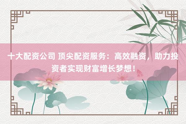 十大配资公司 顶尖配资服务：高效融资，助力投资者实现财富增长梦想！