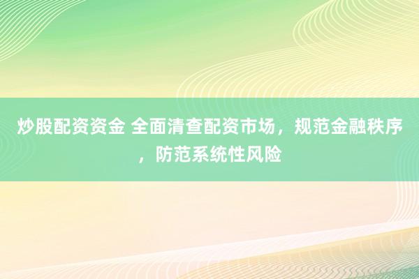 炒股配资资金 全面清查配资市场，规范金融秩序，防范系统性风险