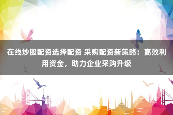 在线炒股配资选择配资 采购配资新策略：高效利用资金，助力企业采购升级