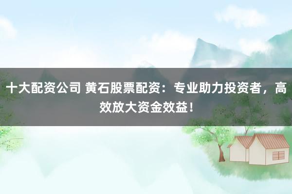 十大配资公司 黄石股票配资：专业助力投资者，高效放大资金效益！