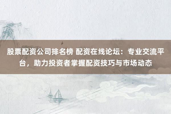 股票配资公司排名榜 配资在线论坛：专业交流平台，助力投资者掌握配资技巧与市场动态