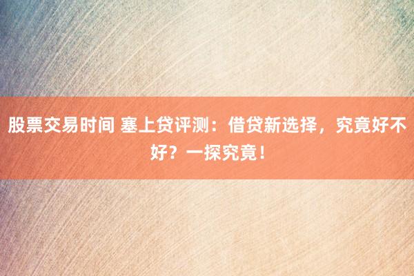 股票交易时间 塞上贷评测：借贷新选择，究竟好不好？一探究竟！