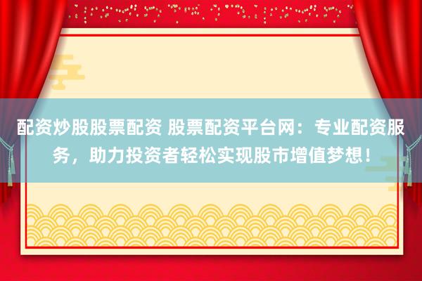 配资炒股股票配资 股票配资平台网：专业配资服务，助力投资者轻松实现股市增值梦想！