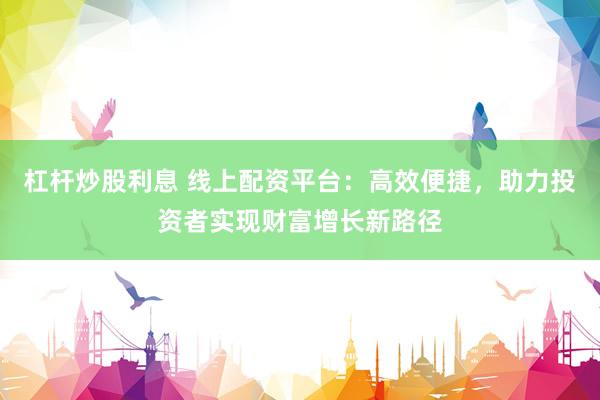 杠杆炒股利息 线上配资平台：高效便捷，助力投资者实现财富增长新路径