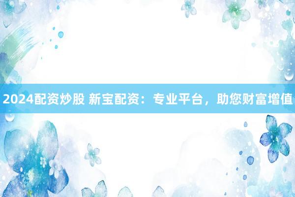 2024配资炒股 新宝配资：专业平台，助您财富增值