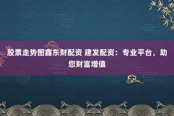 股票走势图鑫东财配资 建发配资：专业平台，助您财富增值