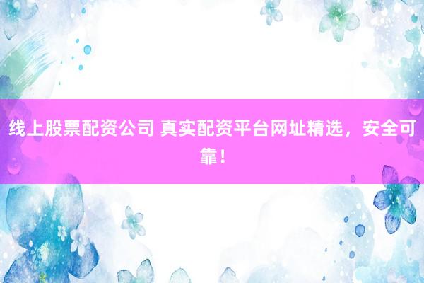 线上股票配资公司 真实配资平台网址精选，安全可靠！