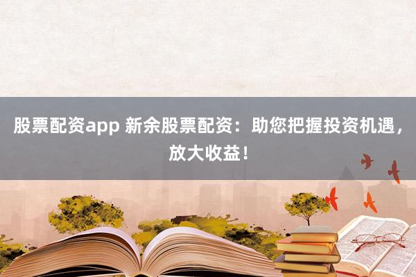 股票配资app 新余股票配资：助您把握投资机遇，放大收益！