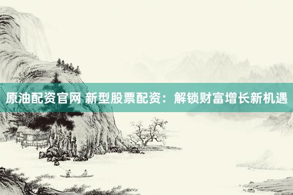 原油配资官网 新型股票配资：解锁财富增长新机遇