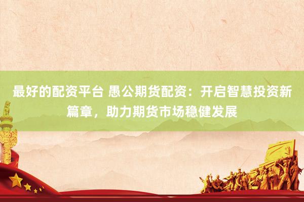 最好的配资平台 愚公期货配资：开启智慧投资新篇章，助力期货市场稳健发展