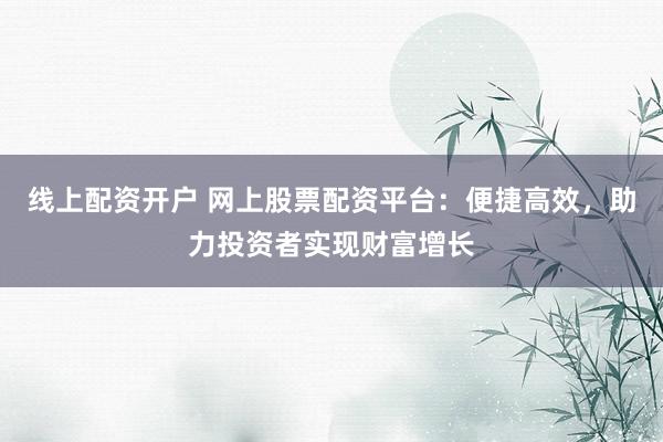 线上配资开户 网上股票配资平台：便捷高效，助力投资者实现财富增长