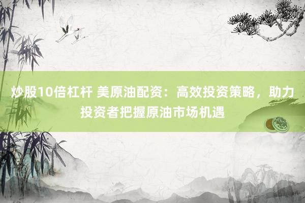 炒股10倍杠杆 美原油配资：高效投资策略，助力投资者把握原油市场机遇