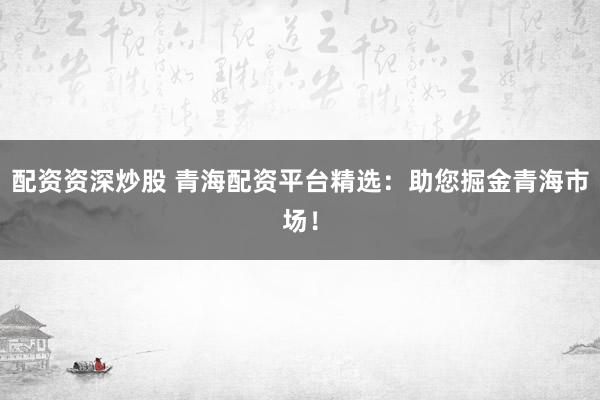 配资资深炒股 青海配资平台精选：助您掘金青海市场！