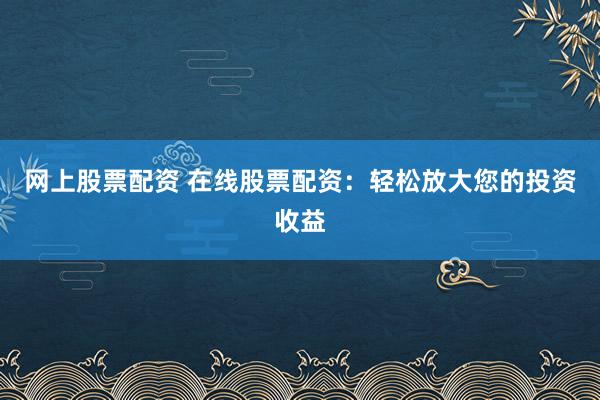 网上股票配资 在线股票配资：轻松放大您的投资收益