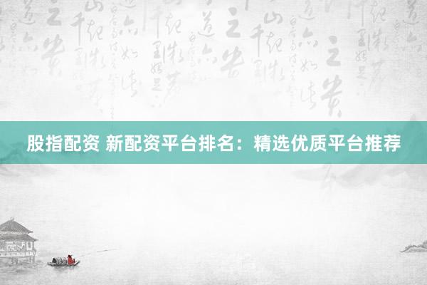 股指配资 新配资平台排名：精选优质平台推荐