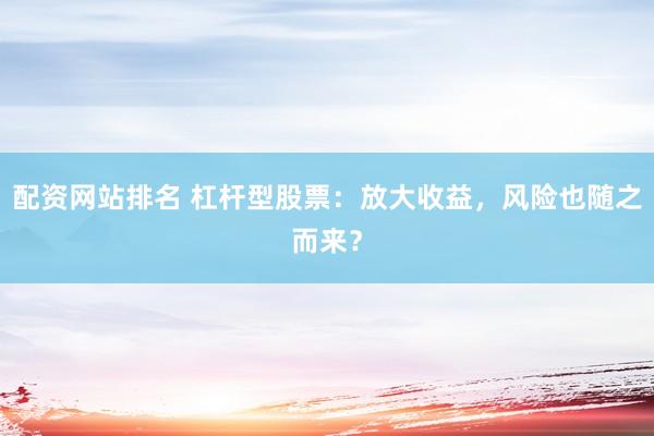 配资网站排名 杠杆型股票：放大收益，风险也随之而来？