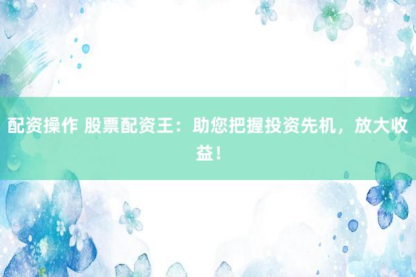 配资操作 股票配资王：助您把握投资先机，放大收益！