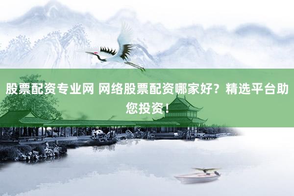 股票配资专业网 网络股票配资哪家好？精选平台助您投资！