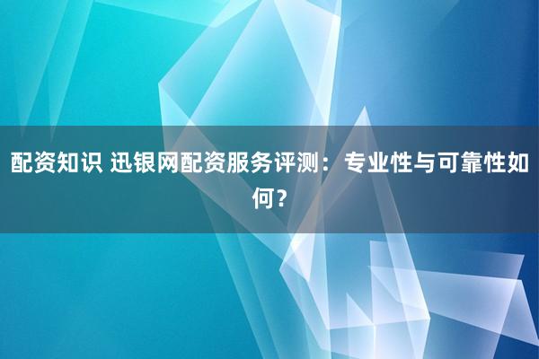 配资知识 迅银网配资服务评测：专业性与可靠性如何？