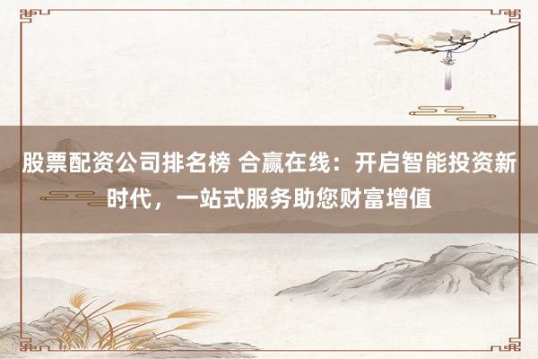 股票配资公司排名榜 合赢在线：开启智能投资新时代，一站式服务助您财富增值