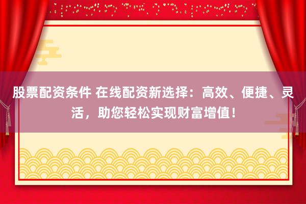 股票配资条件 在线配资新选择：高效、便捷、灵活，助您轻松实现财富增值！