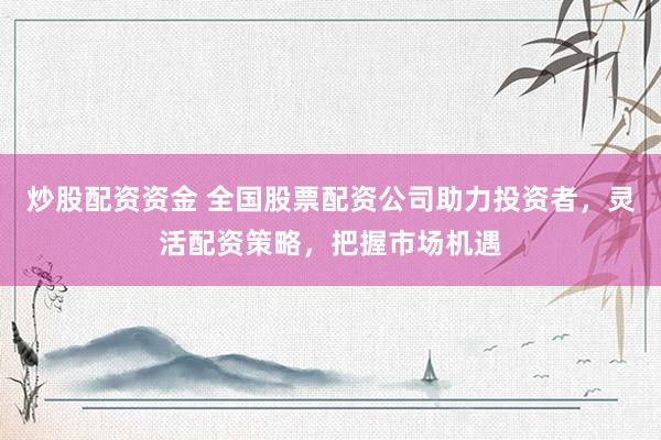 炒股配资资金 全国股票配资公司助力投资者，灵活配资策略，把握市场机遇