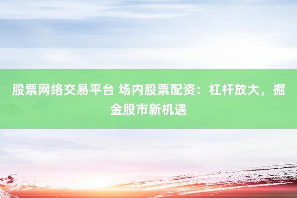 股票网络交易平台 场内股票配资：杠杆放大，掘金股市新机遇
