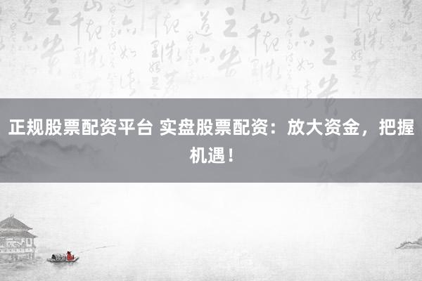 正规股票配资平台 实盘股票配资：放大资金，把握机遇！
