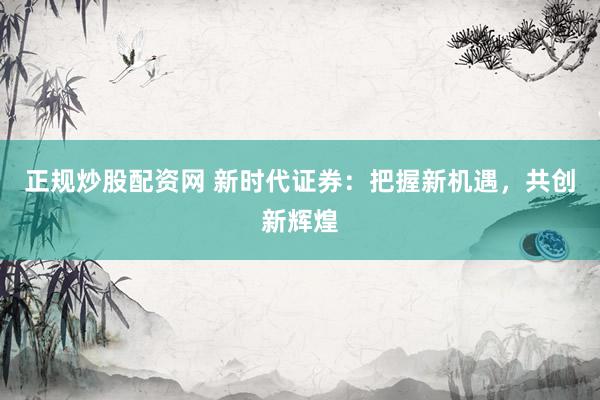 正规炒股配资网 新时代证券：把握新机遇，共创新辉煌