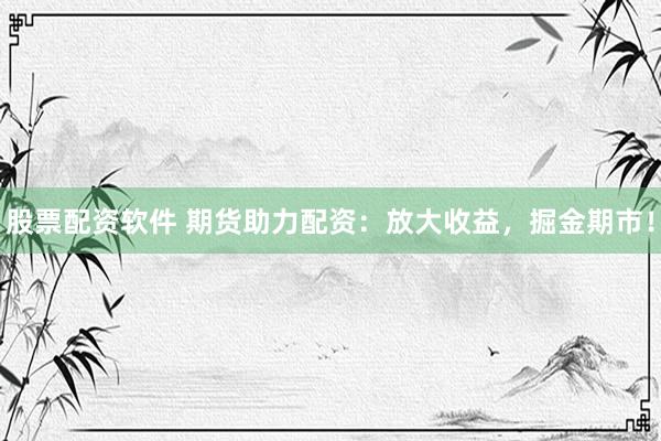 股票配资软件 期货助力配资：放大收益，掘金期市！