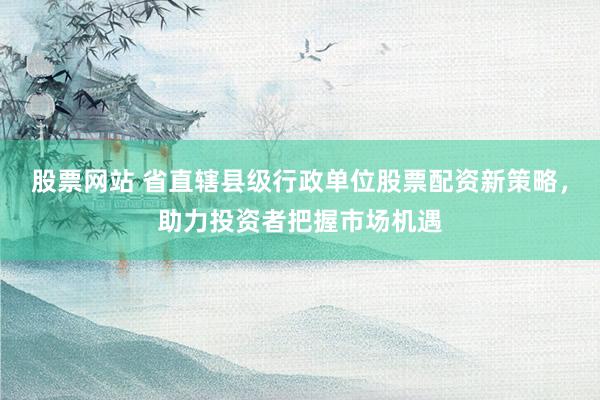 股票网站 省直辖县级行政单位股票配资新策略，助力投资者把握市场机遇