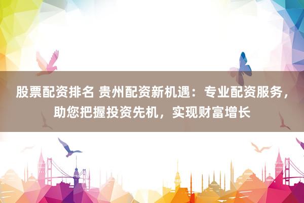股票配资排名 贵州配资新机遇：专业配资服务，助您把握投资先机，实现财富增长