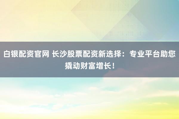 白银配资官网 长沙股票配资新选择：专业平台助您撬动财富增长！