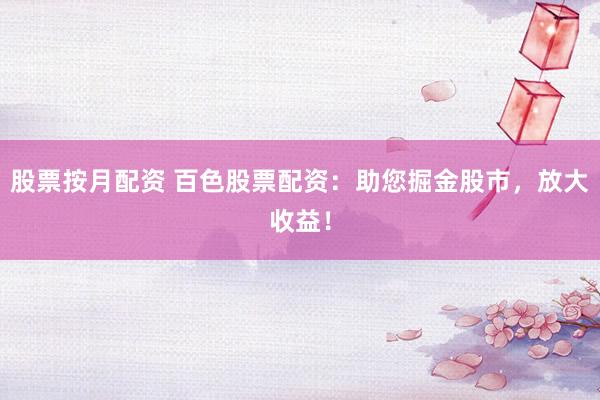 股票按月配资 百色股票配资：助您掘金股市，放大收益！