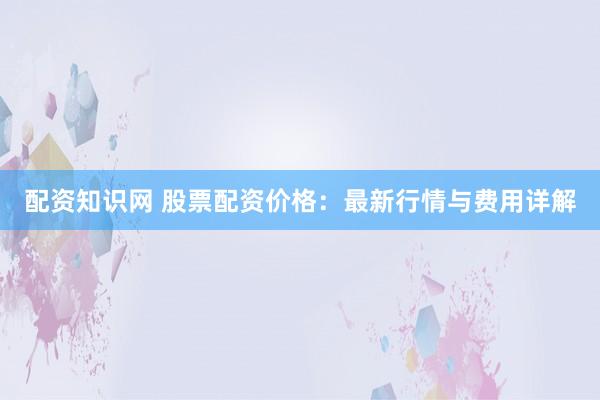 配资知识网 股票配资价格：最新行情与费用详解