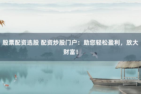 股票配资选股 配资炒股门户：助您轻松盈利，放大财富！