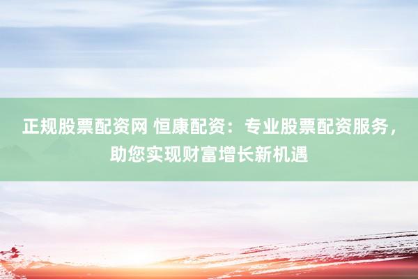 正规股票配资网 恒康配资：专业股票配资服务，助您实现财富增长新机遇