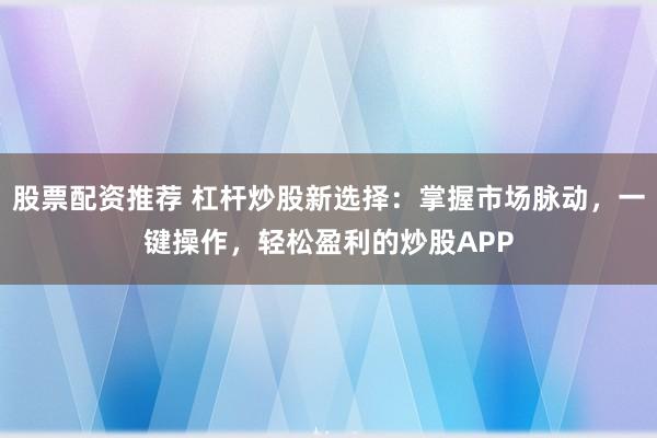股票配资推荐 杠杆炒股新选择：掌握市场脉动，一键操作，轻松盈利的炒股APP