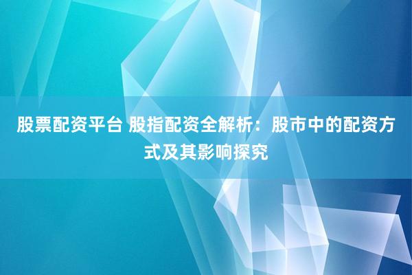 股票配资平台 股指配资全解析：股市中的配资方式及其影响探究