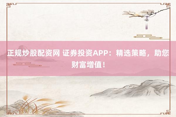 正规炒股配资网 证券投资APP：精选策略，助您财富增值！