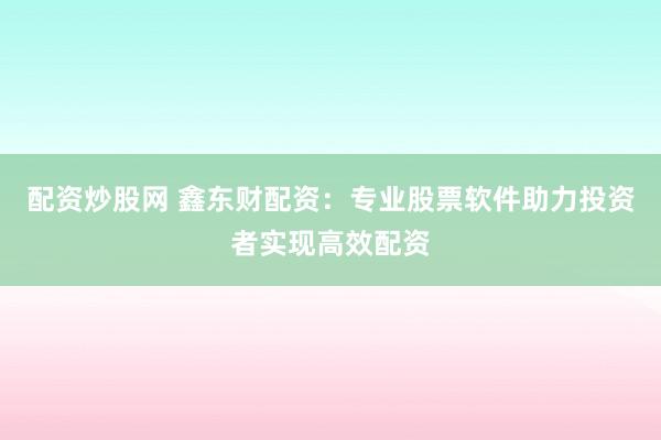 配资炒股网 鑫东财配资：专业股票软件助力投资者实现高效配资