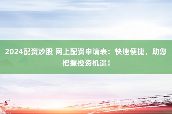 2024配资炒股 网上配资申请表：快速便捷，助您把握投资机遇！