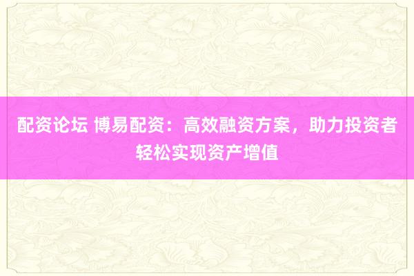 配资论坛 博易配资：高效融资方案，助力投资者轻松实现资产增值