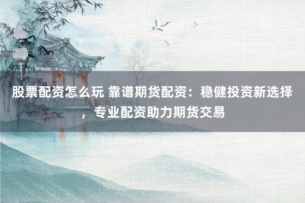 股票配资怎么玩 靠谱期货配资：稳健投资新选择，专业配资助力期货交易