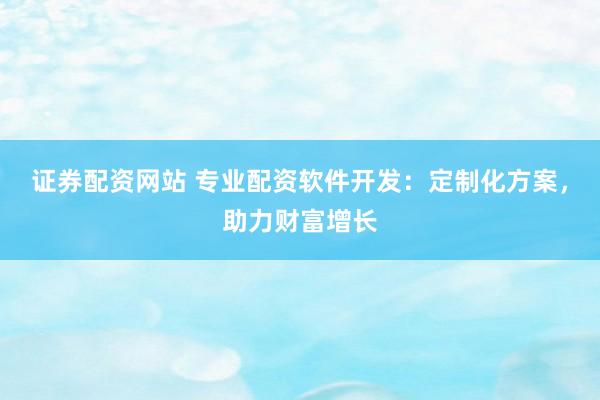 证券配资网站 专业配资软件开发：定制化方案，助力财富增长