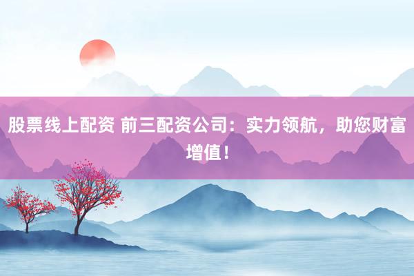 股票线上配资 前三配资公司：实力领航，助您财富增值！