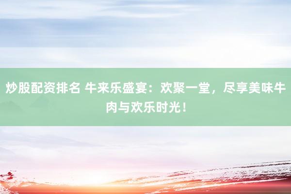 炒股配资排名 牛来乐盛宴：欢聚一堂，尽享美味牛肉与欢乐时光！
