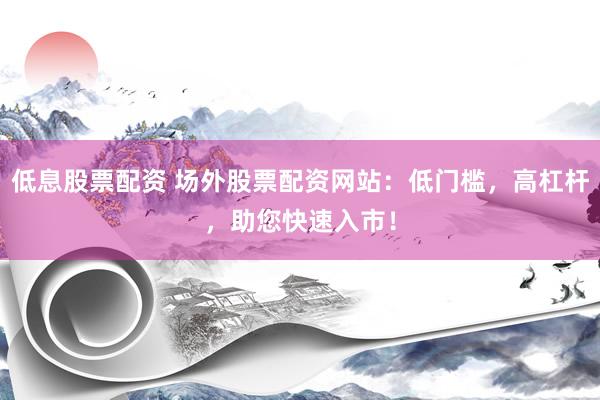 低息股票配资 场外股票配资网站：低门槛，高杠杆，助您快速入市！