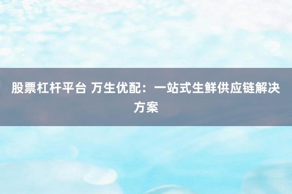 股票杠杆平台 万生优配：一站式生鲜供应链解决方案