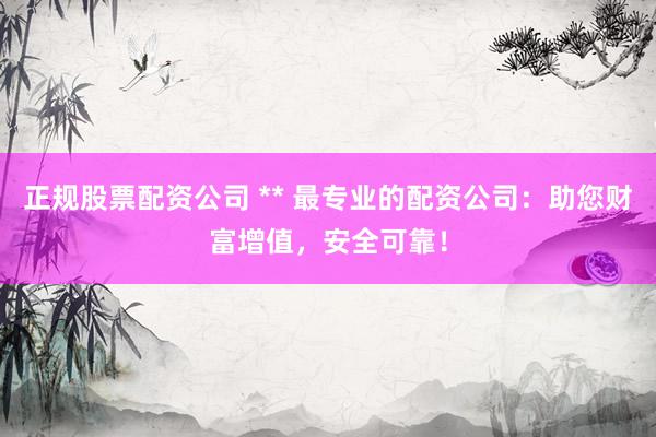 正规股票配资公司 ** 最专业的配资公司：助您财富增值，安全可靠！